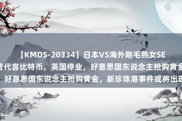 【KMDS-20334】日本VS海外剛毛熟女SEX対決！！40人8時間 川普代言比特币，英国停业，好意思国东说念主抢购黄金，新珍珠港事件或将出现