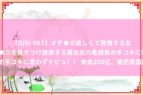 【DJSI-067】オチ●ポ欲しくて発情する女たち ところ構わずオマ●コを見せつけ誘惑する露出女の亀頭責め手コキに思わずドピュ！！ 戋戋200亿，就把英国政府干歇业了？