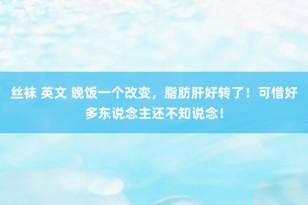 丝袜 英文 晚饭一个改变，脂肪肝好转了！可惜好多东说念主还不知说念！