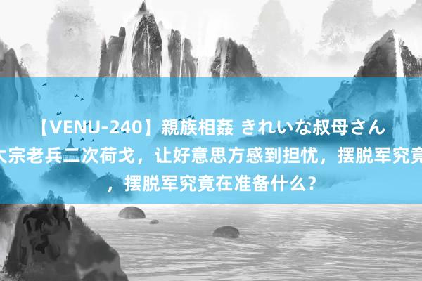 【VENU-240】親族相姦 きれいな叔母さん 高梨あゆみ 大宗老兵二次荷戈，让好意思方感到担忧，摆脱军究竟在准备什么？