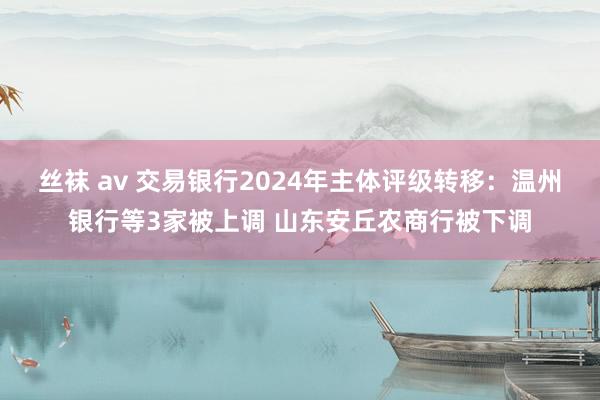 丝袜 av 交易银行2024年主体评级转移：温州银行等3家被上调 山东安丘农商行被下调