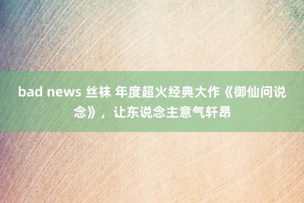 bad news 丝袜 年度超火经典大作《御仙问说念》，让东说念主意气轩昂