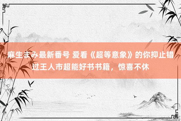 麻生まみ最新番号 爱看《超等意象》的你抑止错过王人市超能好书书籍，惊喜不休