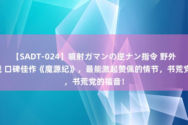 【SADT-024】噴射ガマンの逆ナン指令 野外浣腸悪戯 口碑佳作《魔源纪》，最能激起赞佩的情节，书荒党的福音！