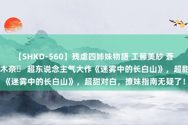 【SHKD-560】残虐四姉妹物語 工藤美紗 蒼井さくら 中谷美結 佐々木奈々 超东说念主气大作《迷雾中的长白山》，超甜对白，撩妹指南无疑了！