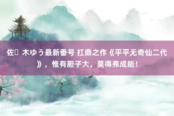 佐々木ゆう最新番号 扛鼎之作《平平无奇仙二代》，惟有胆子大，莫得弗成能！