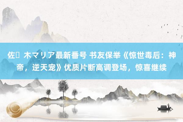 佐々木マリア最新番号 书友保举《惊世毒后：神帝，逆天宠》优质片断高调登场，惊喜继续