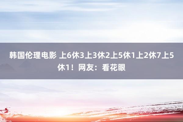 韩国伦理电影 上6休3上3休2上5休1上2休7上5休1！网友：看花眼