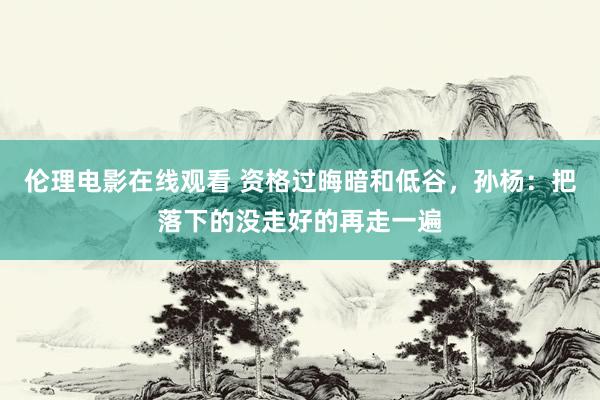 伦理电影在线观看 资格过晦暗和低谷，孙杨：把落下的没走好的再走一遍