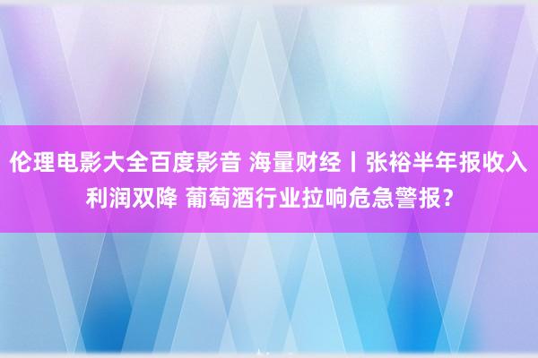 伦理电影大全百度影音 海量财经丨张裕半年报收入利润双降 葡萄酒行业拉响危急警报？