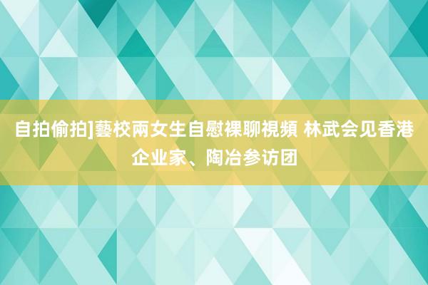 自拍偷拍]藝校兩女生自慰裸聊視頻 林武会见香港企业家、陶冶参访团