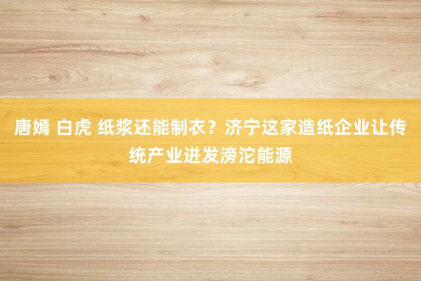 唐嫣 白虎 纸浆还能制衣？济宁这家造纸企业让传统产业迸发滂沱能源