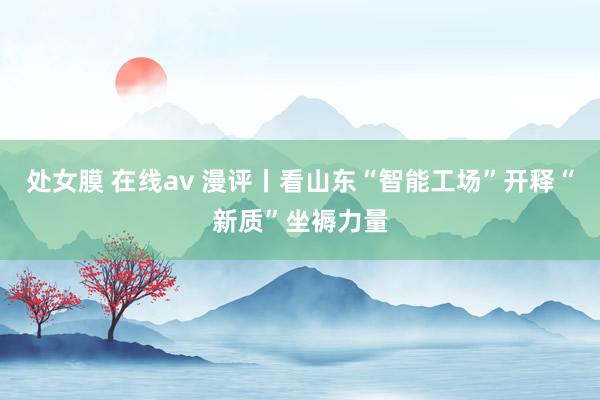 处女膜 在线av 漫评丨看山东“智能工场”开释“新质”坐褥力量