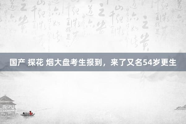 国产 探花 烟大盘考生报到，来了又名54岁更生