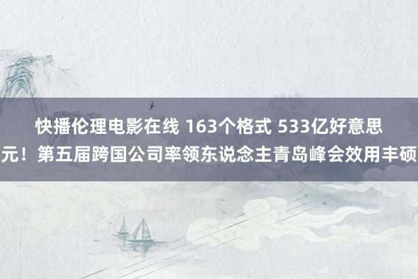 快播伦理电影在线 163个格式 533亿好意思元！第五届跨国公司率领东说念主青岛峰会效用丰硕