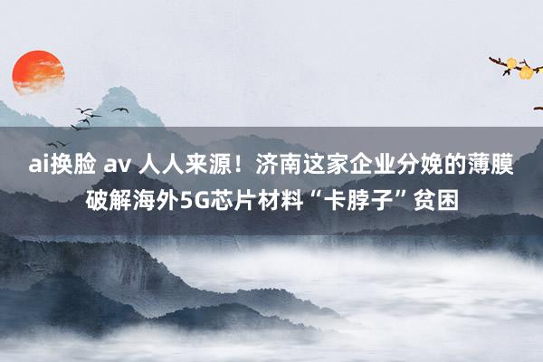 ai换脸 av 人人来源！济南这家企业分娩的薄膜破解海外5G芯片材料“卡脖子”贫困