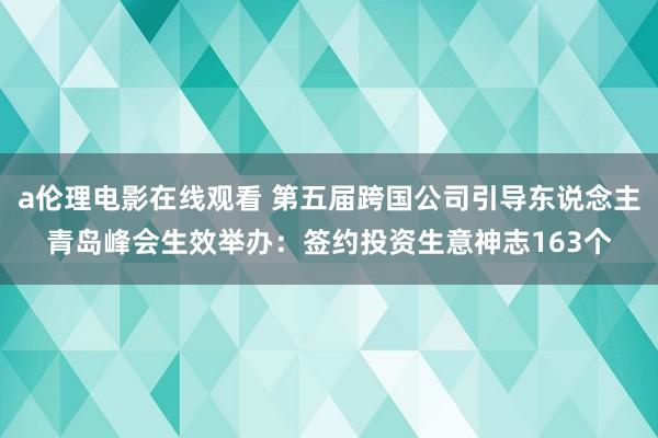 a伦理电影在线观看 第五届跨国公司引导东说念主青岛峰会生效举办：签约投资生意神志163个