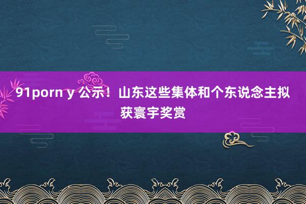 91porn y 公示！山东这些集体和个东说念主拟获寰宇奖赏