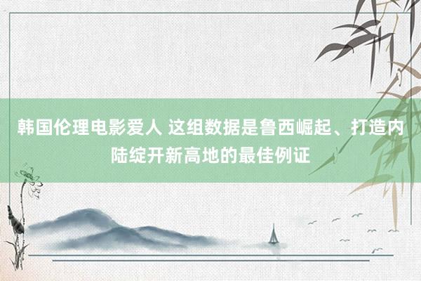 韩国伦理电影爱人 这组数据是鲁西崛起、打造内陆绽开新高地的最佳例证