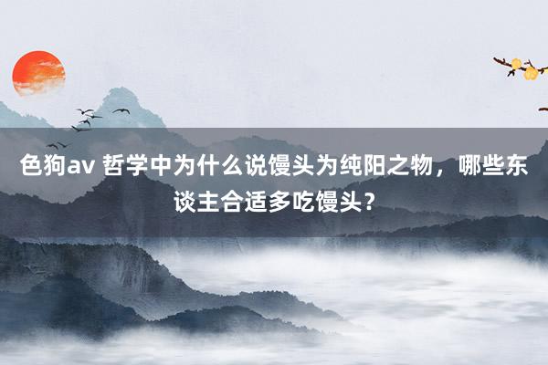 色狗av 哲学中为什么说馒头为纯阳之物，哪些东谈主合适多吃馒头？