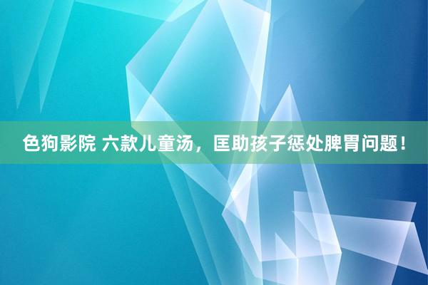 色狗影院 六款儿童汤，匡助孩子惩处脾胃问题！