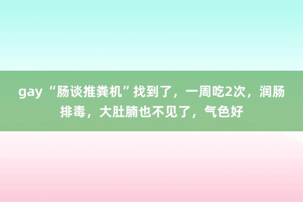 gay “肠谈推粪机”找到了，一周吃2次，润肠排毒，大肚腩也不见了，气色好