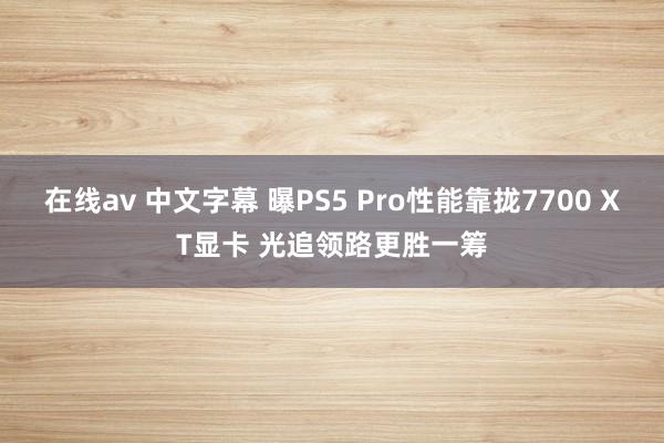 在线av 中文字幕 曝PS5 Pro性能靠拢7700 XT显卡 光追领路更胜一筹