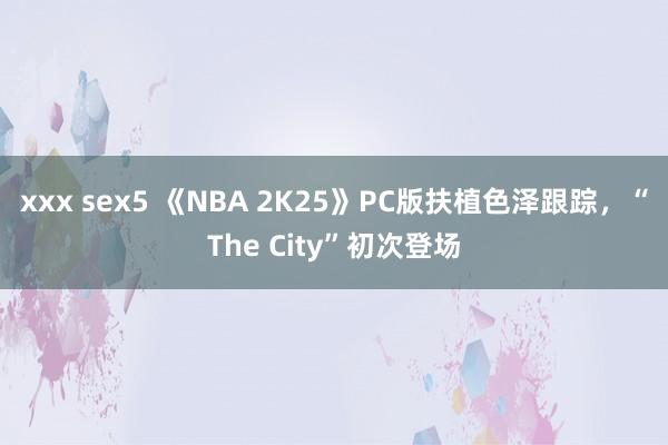 xxx sex5 《NBA 2K25》PC版扶植色泽跟踪，“The City”初次登场