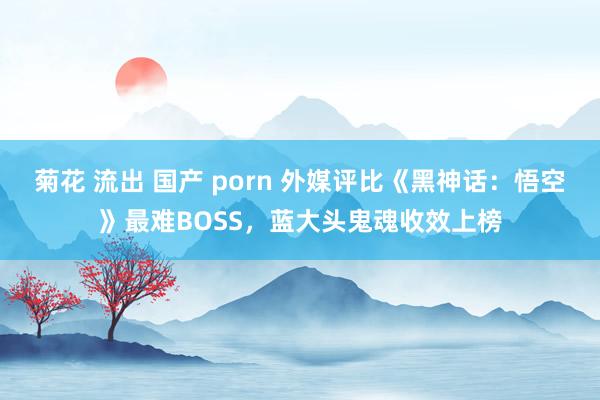 菊花 流出 国产 porn 外媒评比《黑神话：悟空》最难BOSS，蓝大头鬼魂收效上榜