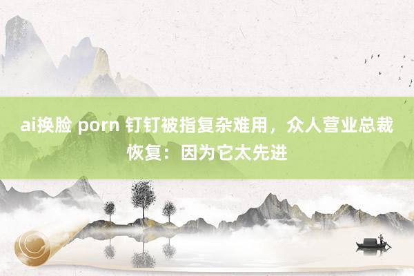 ai换脸 porn 钉钉被指复杂难用，众人营业总裁恢复：因为它太先进