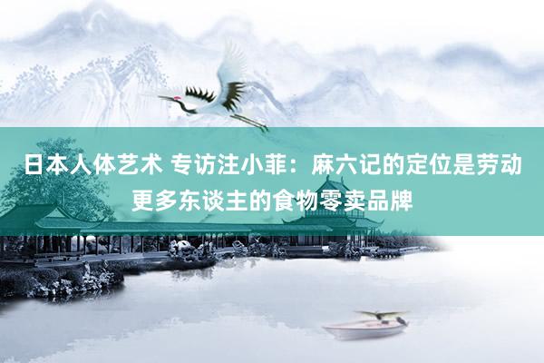 日本人体艺术 专访注小菲：麻六记的定位是劳动更多东谈主的食物零卖品牌