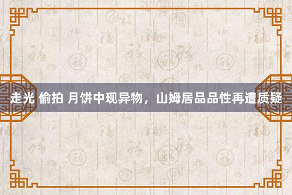 走光 偷拍 月饼中现异物，山姆居品品性再遭质疑