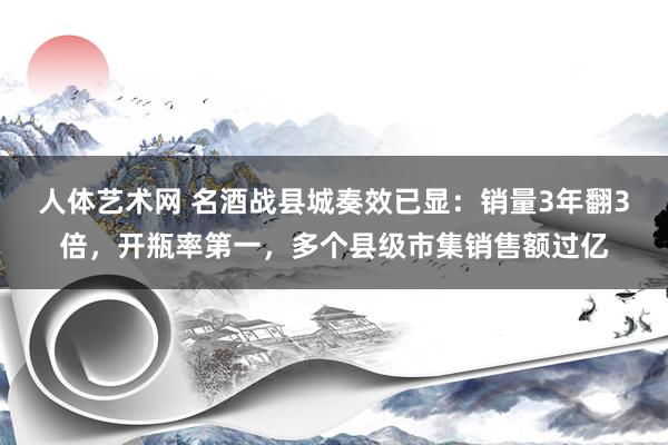 人体艺术网 名酒战县城奏效已显：销量3年翻3倍，开瓶率第一，多个县级市集销售额过亿