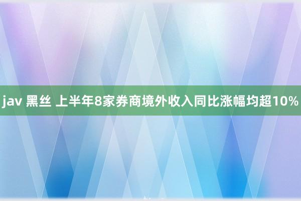 jav 黑丝 上半年8家券商境外收入同比涨幅均超10%