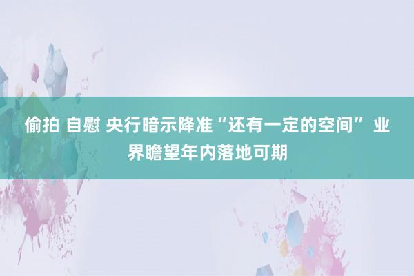 偷拍 自慰 央行暗示降准“还有一定的空间” 业界瞻望年内落地可期