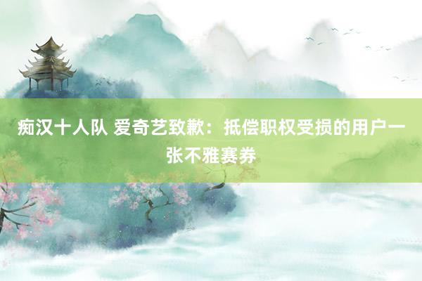 痴汉十人队 爱奇艺致歉：抵偿职权受损的用户一张不雅赛券