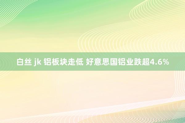 白丝 jk 铝板块走低 好意思国铝业跌超4.6%