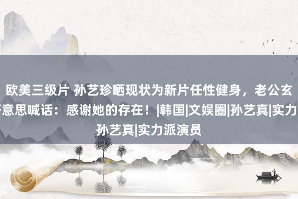 欧美三级片 孙艺珍晒现状为新片任性健身，老公玄彬甘好意思喊话：感谢她的存在！|韩国|文娱圈|孙艺真|实力派演员