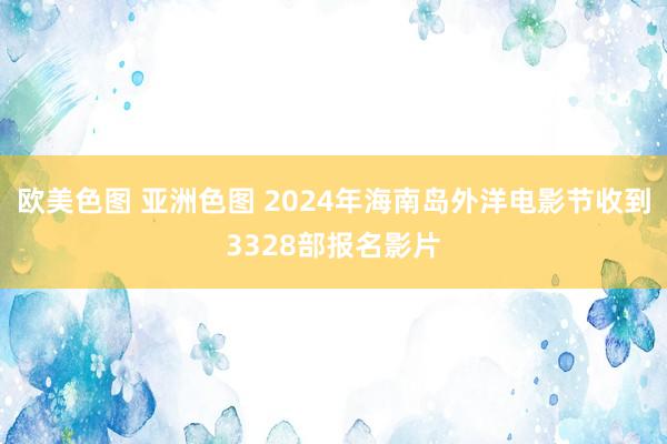 欧美色图 亚洲色图 2024年海南岛外洋电影节收到3328部报名影片