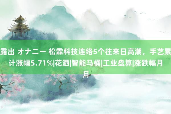 露出 オナニー 松霖科技连络5个往来日高潮，手艺累计涨幅5.71%|花洒|智能马桶|工业盘算|涨跌幅月