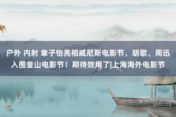 户外 内射 章子怡亮相威尼斯电影节，胡歌、周迅入围釜山电影节！期待效用了|上海海外电影节