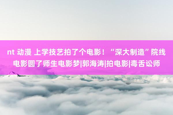 nt 动漫 上学技艺拍了个电影！“深大制造”院线电影圆了师生电影梦|郭海涛|拍电影|毒舌讼师