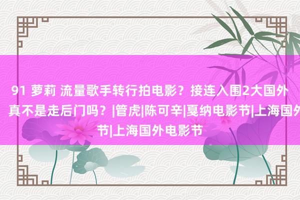 91 萝莉 流量歌手转行拍电影？接连入围2大国外电影节，真不是走后门吗？|管虎|陈可辛|戛纳电影节|上海国外电影节