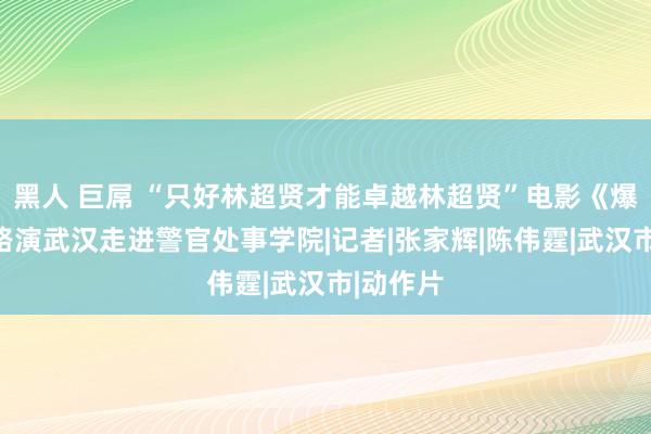 黑人 巨屌 “只好林超贤才能卓越林超贤”电影《爆裂点》路演武汉走进警官处事学院|记者|张家辉|陈伟霆|武汉市|动作片