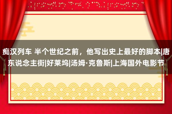 痴汉列车 半个世纪之前，他写出史上最好的脚本|唐东说念主街|好莱坞|汤姆·克鲁斯|上海国外电影节