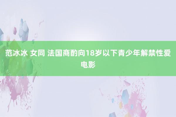 范冰冰 女同 法国商酌向18岁以下青少年解禁性爱电影