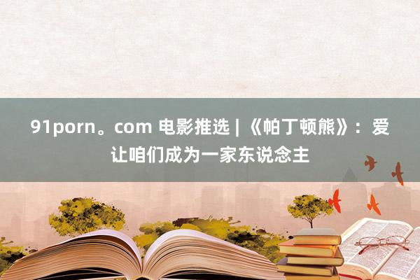 91porn。com 电影推选 | 《帕丁顿熊》：爱让咱们成为一家东说念主