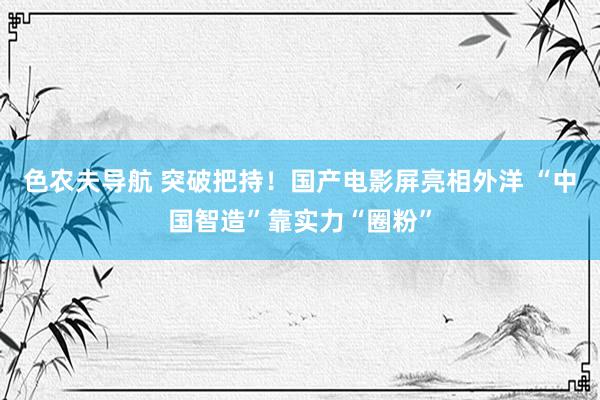 色农夫导航 突破把持！国产电影屏亮相外洋 “中国智造”靠实力“圈粉”