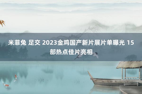 米菲兔 足交 2023金鸡国产新片展片单曝光 15部热点佳片亮相