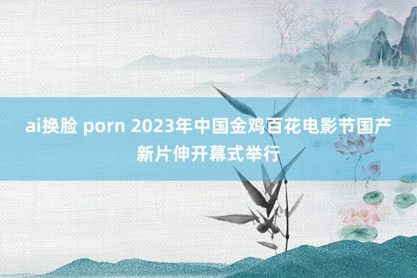 ai换脸 porn 2023年中国金鸡百花电影节国产新片伸开幕式举行